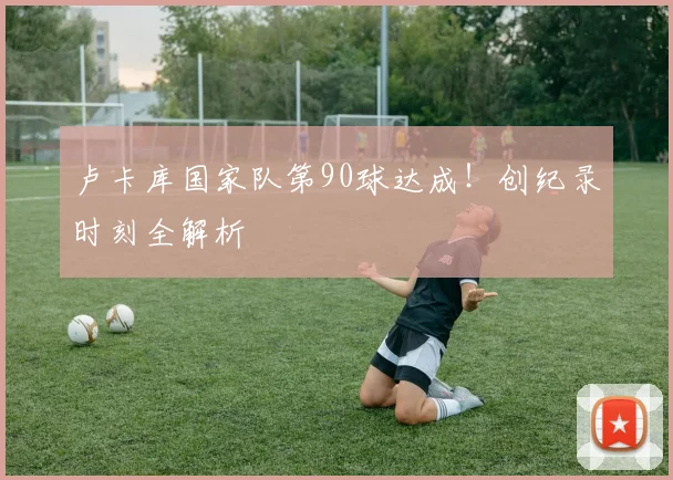 卢卡库国家队第90球达成！创纪录时刻全解析