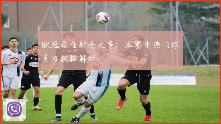 欧冠最佳射手之争：本赛季热门球员与数据解析