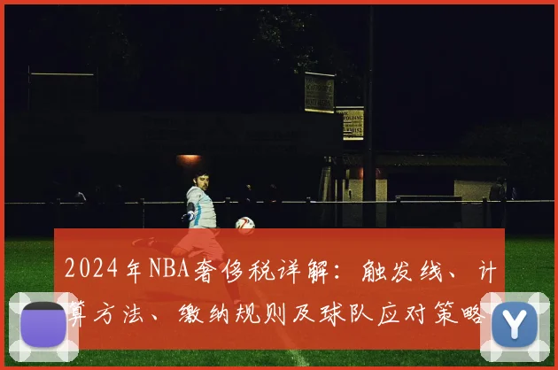 2024年NBA奢侈税详解：触发线、计算方法、缴纳规则及球队应对策略