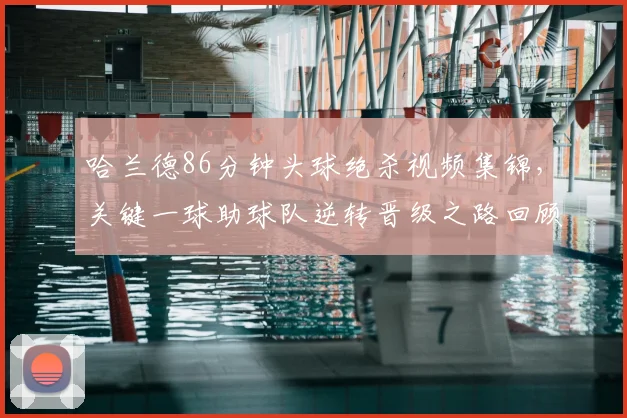 哈兰德86分钟头球绝杀视频集锦，关键一球助球队逆转晋级之路回顾