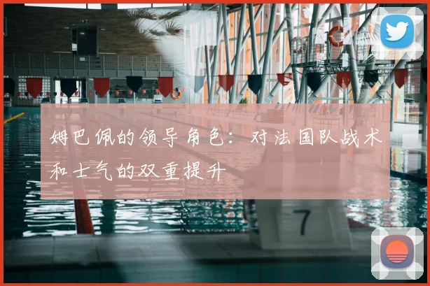 姆巴佩的领导角色：对法国队战术和士气的双重提升
