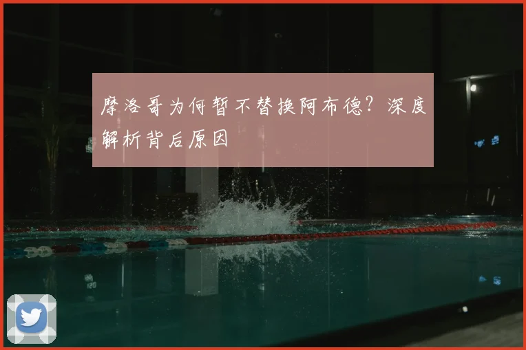 摩洛哥为何暂不替换阿布德?深度解析背后原因