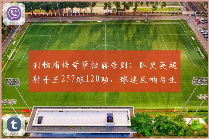 利物浦传奇萨拉赫告别：队史英超射手王257球120助，球迷反响与生涯贡献全解析