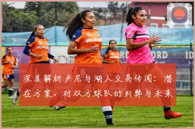 深度解析卢尼与湖人交易传闻：潜在方案、对双方球队的利弊与未来影响