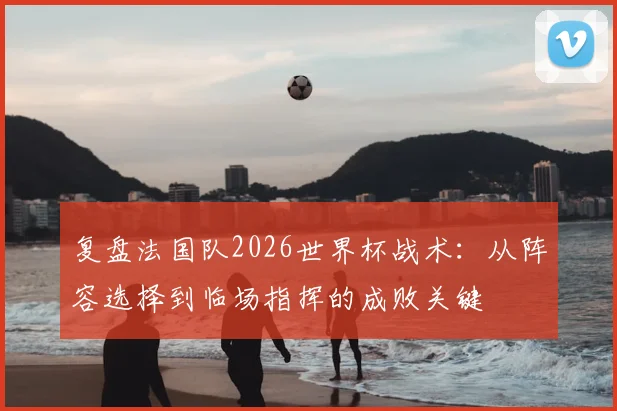 复盘法国队2026世界杯战术：从阵容选择到临场指挥的成败关键