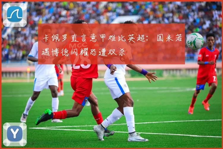 卡佩罗直言意甲难比英超：国米若遇博德闪耀恐遭双杀