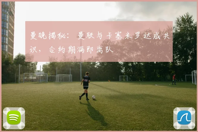 曼晚揭秘：曼联与卡塞米罗达成共识，合约期满即离队