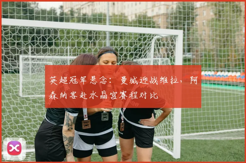 英超冠军悬念：曼城迎战维拉，阿森纳客赴水晶宫赛程对比