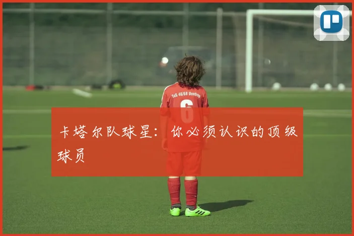 卡塔尔队球星：你必须认识的顶级球员