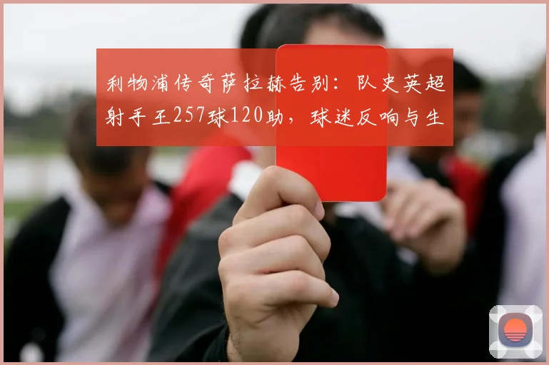 利物浦传奇萨拉赫告别：队史英超射手王257球120助，球迷反响与生涯贡献全解析