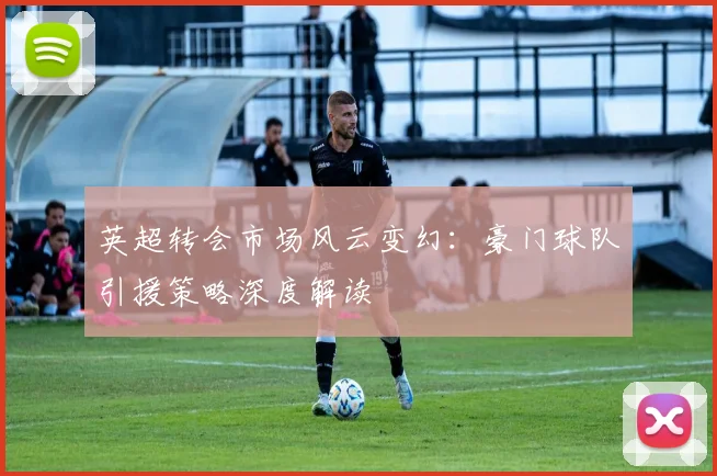 英超转会市场风云变幻:豪门球队引援策略深度解读