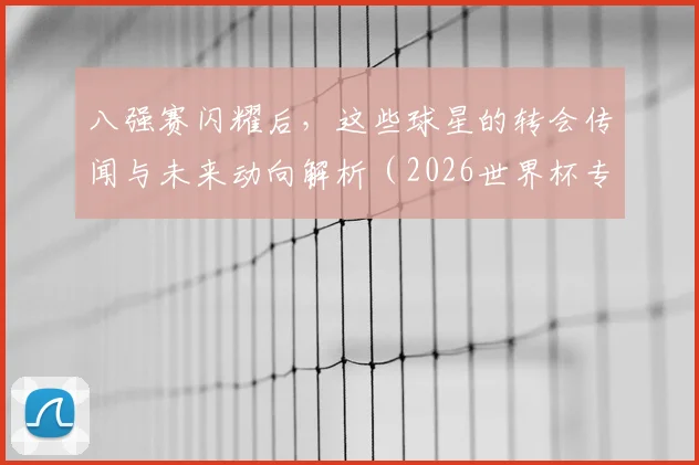八强赛闪耀后，这些球星的转会传闻与未来动向解析（2026世界杯专题）